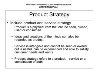 Product Strategy Include product and service strategy Product is a physical item that can be seen, owned, used or consumed Ideas and creations of the minds can also be regarded as product Service is intangible and cannot be seen or owned, but is useful, can be experienced and able to satisfy customer needs and wants  Product strategy refers to a product,  service or a combination of both 