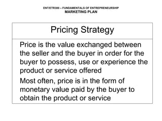 Pricing Strategy Price is the value exchanged between the seller and the buyer in order for the buyer to possess, use or experience the product or service offered Most often, price is in the form of  monetary value paid by the buyer to obtain the product or service 