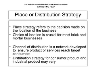 Place or Distribution Strategy Place strategy refers to the decision made on the location of the business Choice of location is crucial for most brick and mortar businesses  Channel of distribution is a network developed to  ensure product or services reach target consumers Distribution strategy for consumer product and industrial product may vary 