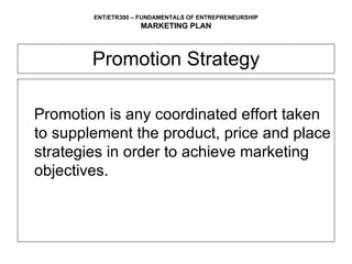 Promotion Strategy Promotion is any coordinated effort taken to supplement the product, price and place strategies in order to achieve marketing objectives. 