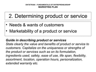2. Determining product or service Needs & wants of customers Marketability of a product or service  Guide in describing product or services State clearly the value and benefits of product or service to customers. Capitalize on the uniqueness or strengths of the product or services such as on its formulation, ingredients used, safety, ease of use, life span, flexibility, assortment, location, operation hours, personalization, extended warranty etc. 