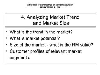 ENT/ETR300 – FUNDAMENTALS OF ENTREPRENEURSHIP
                        MARKETING PLAN



         4. Analyzing Market Trend
              and Market Size
•   What is the trend in the market?
•   What is market potential?
•   Size of the market - what is the RM value?
•   Customer profiles of relevant market
    segments.
 