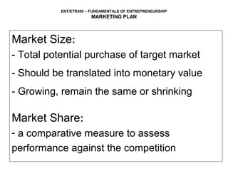 ENT/ETR300 – FUNDAMENTALS OF ENTREPRENEURSHIP
                       MARKETING PLAN



Market Size:
- Total potential purchase of target market
- Should be translated into monetary value
- Growing, remain the same or shrinking

Market Share:
- a comparative measure to assess
performance against the competition
 