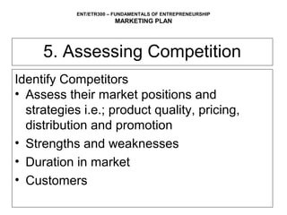 ENT/ETR300 – FUNDAMENTALS OF ENTREPRENEURSHIP
                        MARKETING PLAN




     5. Assessing Competition
Identify Competitors
• Assess their market positions and
  strategies i.e.; product quality, pricing,
  distribution and promotion
• Strengths and weaknesses
• Duration in market
• Customers
 