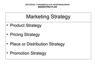 ENT/ETR300 – FUNDAMENTALS OF ENTREPRENEURSHIP
                      MARKETING PLAN




          Marketing Strategy
• Product Strategy

• Pricing Strategy

• Place or Distribution Strategy

• Promotion Strategy
 