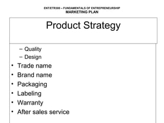 ENT/ETR300 – FUNDAMENTALS OF ENTREPRENEURSHIP
                            MARKETING PLAN



                 Product Strategy
• Product attributes
    – Quality
    – Design
•   Trade name
•   Brand name
•   Packaging
•   Labeling
•   Warranty
•   After sales service
 