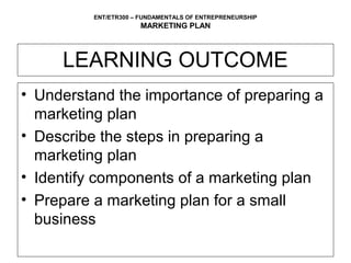 ENT/ETR300 – FUNDAMENTALS OF ENTREPRENEURSHIP
                      MARKETING PLAN



     LEARNING OUTCOME
• Understand the importance of preparing a
  marketing plan
• Describe the steps in preparing a
  marketing plan
• Identify components of a marketing plan
• Prepare a marketing plan for a small
  business
 