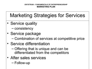 ENT/ETR300 – FUNDAMENTALS OF ENTREPRENEURSHIP
                      MARKETING PLAN



 Marketing Strategies for Services
• Service quality
  – consistency
• Service package
  – Combination of services at competitive price
• Service differentiation
  – Offering that is unique and can be
    differentiated from the competitors
• After sales services
  – Follow-up
 