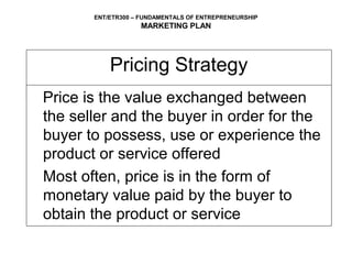 ENT/ETR300 – FUNDAMENTALS OF ENTREPRENEURSHIP
                   MARKETING PLAN




           Pricing Strategy
Price is the value exchanged between
the seller and the buyer in order for the
buyer to possess, use or experience the
product or service offered
Most often, price is in the form of
monetary value paid by the buyer to
obtain the product or service
 