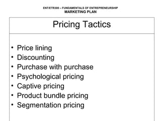 ENT/ETR300 – FUNDAMENTALS OF ENTREPRENEURSHIP
                       MARKETING PLAN


                Pricing Tactics

•   Price lining
•   Discounting
•   Purchase with purchase
•   Psychological pricing
•   Captive pricing
•   Product bundle pricing
•   Segmentation pricing
 
