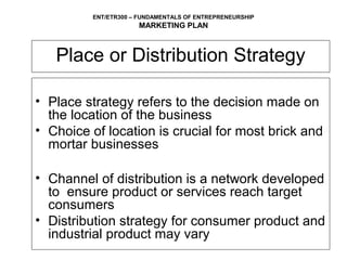 ENT/ETR300 – FUNDAMENTALS OF ENTREPRENEURSHIP
                      MARKETING PLAN



   Place or Distribution Strategy

• Place strategy refers to the decision made on
  the location of the business
• Choice of location is crucial for most brick and
  mortar businesses

• Channel of distribution is a network developed
  to ensure product or services reach target
  consumers
• Distribution strategy for consumer product and
  industrial product may vary
 