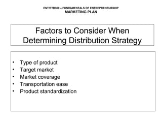 ENT/ETR300 – FUNDAMENTALS OF ENTREPRENEURSHIP
                         MARKETING PLAN




        Factors to Consider When
     Determining Distribution Strategy

•   Type of product
•   Target market
•   Market coverage
•   Transportation ease
•   Product standardization
 