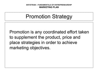 ENT/ETR300 – FUNDAMENTALS OF ENTREPRENEURSHIP
                    MARKETING PLAN



        Promotion Strategy

Promotion is any coordinated effort taken
to supplement the product, price and
place strategies in order to achieve
marketing objectives.
 