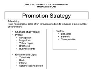 ENT/ETR300 – FUNDAMENTALS OF ENTREPRENEURSHIP
                            MARKETING PLAN



             Promotion Strategy
Advertising
Paid, non personal sales effort through a medium to influence a large number
of consumers.

   •   Channel of adverting:                 • Outdoor
   •   Printed                                   • Billboards
        • Newspaper                              • Banners
        • Magazines                              • Transportation
        • Yellow pages
        • Brochures
        • Business cards

   •   Electronic and Digital
        • Television
        • Radio
        • Internet
        • Sort messaging system
 