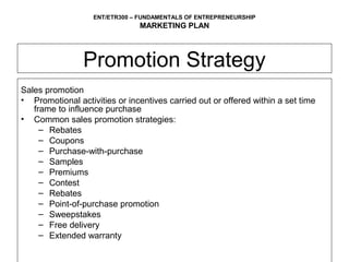ENT/ETR300 – FUNDAMENTALS OF ENTREPRENEURSHIP
                               MARKETING PLAN



                Promotion Strategy
Sales promotion
• Promotional activities or incentives carried out or offered within a set time
   frame to influence purchase
• Common sales promotion strategies:
     – Rebates
     – Coupons
     – Purchase-with-purchase
     – Samples
     – Premiums
     – Contest
     – Rebates
     – Point-of-purchase promotion
     – Sweepstakes
     – Free delivery
     – Extended warranty
 