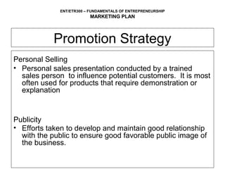 ENT/ETR300 – FUNDAMENTALS OF ENTREPRENEURSHIP
                          MARKETING PLAN



            Promotion Strategy
Personal Selling
• Personal sales presentation conducted by a trained
  sales person to influence potential customers. It is most
  often used for products that require demonstration or
  explanation


Publicity
• Efforts taken to develop and maintain good relationship
  with the public to ensure good favorable public image of
  the business.
 