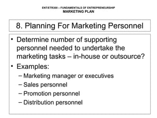ENT/ETR300 – FUNDAMENTALS OF ENTREPRENEURSHIP
                      MARKETING PLAN



 8. Planning For Marketing Personnel
• Determine number of supporting
  personnel needed to undertake the
  marketing tasks – in-house or outsource?
• Examples:
  – Marketing manager or executives
  – Sales personnel
  – Promotion personnel
  – Distribution personnel
 