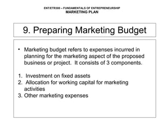 ENT/ETR300 – FUNDAMENTALS OF ENTREPRENEURSHIP
                       MARKETING PLAN




  9. Preparing Marketing Budget
• Marketing budget refers to expenses incurred in
  planning for the marketing aspect of the proposed
  business or project. It consists of 3 components.

1. Investment on fixed assets
2. Allocation for working capital for marketing
   activities
3. Other marketing expenses
 