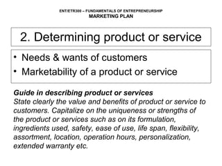 ENT/ETR300 – FUNDAMENTALS OF ENTREPRENEURSHIP
                          MARKETING PLAN



  2. Determining product or service
• Needs & wants of customers
• Marketability of a product or service

Guide in describing product or services
State clearly the value and benefits of product or service to
customers. Capitalize on the uniqueness or strengths of
the product or services such as on its formulation,
ingredients used, safety, ease of use, life span, flexibility,
assortment, location, operation hours, personalization,
extended warranty etc.
 