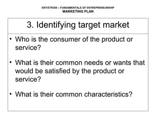 ENT/ETR300 – FUNDAMENTALS OF ENTREPRENEURSHIP
                      MARKETING PLAN



     3. Identifying target market
• Who is the consumer of the product or
  service?

• What is their common needs or wants that
  would be satisfied by the product or
  service?

• What is their common characteristics?
 