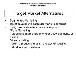 ENT/ETR300 – FUNDAMENTALS OF ENTREPRENEURSHIP
                        MARKETING PLAN




       Target Market Alternatives
•   Segmented Marketing
-   target several or a particular market segments
-   design separate offers for each segment
    Niche Marketing:
    Targeting a large share of one or a few segments or
    niches
    Micromarketing:
    Tailoring products to suit the tastes of specific
    individuals and locations
 