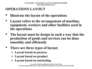 ENT/ETR300 – FUNDAMENTALS OF ENTREPRENEURSHIP
                                 THE OPERATIONS PLAN


OPERATIONS LAYOUT
 Illustrate the layout of the operations
 Layout refers to the arrangement of machine,
  equipment, workers and other facilities used in
  the operations
 The layout must be design in such a way that the
  production of goods and services can be done
  smoothly and efficiently
 There are three types of layout:
   o Layout based on process
   o Layout based on product
   o Layout based on marketing
                            Nawawi Hj. Mohd Jan, Rahimah Sarmidy & Sodri Ariffin
        © Entrepreneurship Department, Faculty of Business Management, Universiti Teknologi MARA 2008
 