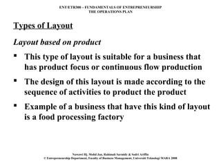 ENT/ETR300 – FUNDAMENTALS OF ENTREPRENEURSHIP
                                 THE OPERATIONS PLAN



Types of Layout
Layout based on product
 This type of layout is suitable for a business that
  has product focus or continuous flow production
 The design of this layout is made according to the
  sequence of activities to product the product
 Example of a business that have this kind of layout
  is a food processing factory



                            Nawawi Hj. Mohd Jan, Rahimah Sarmidy & Sodri Ariffin
        © Entrepreneurship Department, Faculty of Business Management, Universiti Teknologi MARA 2008
 