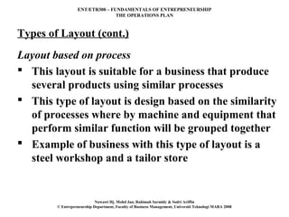 ENT/ETR300 – FUNDAMENTALS OF ENTREPRENEURSHIP
                                 THE OPERATIONS PLAN



Types of Layout (cont.)
Layout based on process
 This layout is suitable for a business that produce
  several products using similar processes
 This type of layout is design based on the similarity
  of processes where by machine and equipment that
  perform similar function will be grouped together
 Example of business with this type of layout is a
  steel workshop and a tailor store


                            Nawawi Hj. Mohd Jan, Rahimah Sarmidy & Sodri Ariffin
        © Entrepreneurship Department, Faculty of Business Management, Universiti Teknologi MARA 2008
 