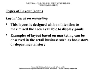 ENT/ETR300 – FUNDAMENTALS OF ENTREPRENEURSHIP
                                 THE OPERATIONS PLAN



Types of Layout (cont.)
Layout based on marketing
 This layout is designed with an intention to
  maximized the area available to display goods
 Examples of layout based on marketing can be
  observed in the retail business such as book store
  or departmental store




                            Nawawi Hj. Mohd Jan, Rahimah Sarmidy & Sodri Ariffin
        © Entrepreneurship Department, Faculty of Business Management, Universiti Teknologi MARA 2008
 