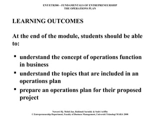 ENT/ETR300 – FUNDAMENTALS OF ENTREPRENEURSHIP
                                THE OPERATIONS PLAN




LEARNING OUTCOMES

At the end of the module, students should be able
to:

 understand the concept of operations function
  in business
 understand the topics that are included in an
  operations plan
 prepare an operations plan for their proposed
  project

                           Nawawi Hj. Mohd Jan, Rahimah Sarmidy & Sodri Ariffin
       © Entrepreneurship Department, Faculty of Business Management, Universiti Teknologi MARA 2008
 