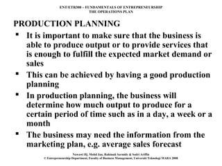 ENT/ETR300 – FUNDAMENTALS OF ENTREPRENEURSHIP
                                 THE OPERATIONS PLAN


PRODUCTION PLANNING
 It is important to make sure that the business is
  able to produce output or to provide services that
  is enough to fulfill the expected market demand or
  sales
 This can be achieved by having a good production
  planning
 In production planning, the business will
  determine how much output to produce for a
  certain period of time such as in a day, a week or a
  month
 The business may need the information from the
  marketing plan, e.g. average sales forecast
                            Nawawi Hj. Mohd Jan, Rahimah Sarmidy & Sodri Ariffin
        © Entrepreneurship Department, Faculty of Business Management, Universiti Teknologi MARA 2008
 