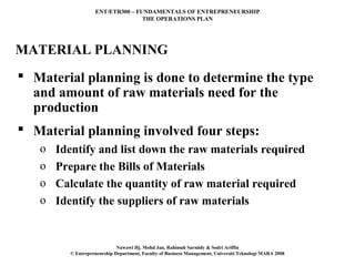 ENT/ETR300 – FUNDAMENTALS OF ENTREPRENEURSHIP
                                  THE OPERATIONS PLAN




MATERIAL PLANNING
 Material planning is done to determine the type
  and amount of raw materials need for the
  production
 Material planning involved four steps:
   o   Identify and list down the raw materials required
   o   Prepare the Bills of Materials
   o   Calculate the quantity of raw material required
   o   Identify the suppliers of raw materials


                             Nawawi Hj. Mohd Jan, Rahimah Sarmidy & Sodri Ariffin
         © Entrepreneurship Department, Faculty of Business Management, Universiti Teknologi MARA 2008
 