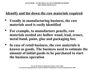 ENT/ETR300 – FUNDAMENTALS OF ENTREPRENEURSHIP
                                 THE OPERATIONS PLAN




Identify and list down the raw materials required
 Usually in manufacturing business, the raw
  materials used is easily identified
 For example, to manufacture pencils, raw
  materials needed are hollow wood, lead, eraser,
  metal band, paint, glue and packaging box
 In case of retail business, the raw materials is
  known as goods. The business need to estimate the
  amount of initial goods to be purchased to start
  the business operation

                            Nawawi Hj. Mohd Jan, Rahimah Sarmidy & Sodri Ariffin
        © Entrepreneurship Department, Faculty of Business Management, Universiti Teknologi MARA 2008
 