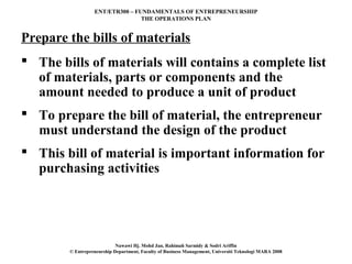 ENT/ETR300 – FUNDAMENTALS OF ENTREPRENEURSHIP
                                 THE OPERATIONS PLAN


Prepare the bills of materials
 The bills of materials will contains a complete list
  of materials, parts or components and the
  amount needed to produce a unit of product
 To prepare the bill of material, the entrepreneur
  must understand the design of the product
 This bill of material is important information for
  purchasing activities




                            Nawawi Hj. Mohd Jan, Rahimah Sarmidy & Sodri Ariffin
        © Entrepreneurship Department, Faculty of Business Management, Universiti Teknologi MARA 2008
 