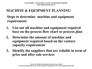 ENT/ETR300 – FUNDAMENTALS OF ENTREPRENEURSHIP
                                 THE OPERATIONS PLAN



MACHINE & EQUIPMENT PLANNING
Steps to determine machine and equipment
requirement:
1. List out all machine and equipment required
   base on the process flow chart or process plan
2. Determine the amount of machine and
   equipment required based on the venture
   capacity requirement
3. Identify the suppliers that are reliable in term of
   price and after sale services

                            Nawawi Hj. Mohd Jan, Rahimah Sarmidy & Sodri Ariffin
        © Entrepreneurship Department, Faculty of Business Management, Universiti Teknologi MARA 2008
 