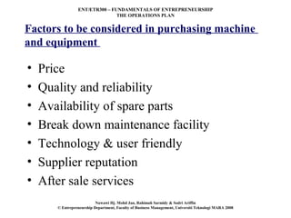 ENT/ETR300 – FUNDAMENTALS OF ENTREPRENEURSHIP
                                THE OPERATIONS PLAN


Factors to be considered in purchasing machine
and equipment

•   Price
•   Quality and reliability
•   Availability of spare parts
•   Break down maintenance facility
•   Technology & user friendly
•   Supplier reputation
•   After sale services
                           Nawawi Hj. Mohd Jan, Rahimah Sarmidy & Sodri Ariffin
       © Entrepreneurship Department, Faculty of Business Management, Universiti Teknologi MARA 2008
 