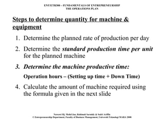 ENT/ETR300 – FUNDAMENTALS OF ENTREPRENEURSHIP
                                THE OPERATIONS PLAN



Steps to determine quantity for machine &
equipment
1. Determine the planned rate of production per day
2. Determine the standard production time per unit
   for the planned machine
3. Determine the machine productive time:
   Operation hours – (Setting up time + Down Time)
4. Calculate the amount of machine required using
   the formula given in the next slide


                           Nawawi Hj. Mohd Jan, Rahimah Sarmidy & Sodri Ariffin
       © Entrepreneurship Department, Faculty of Business Management, Universiti Teknologi MARA 2008
 