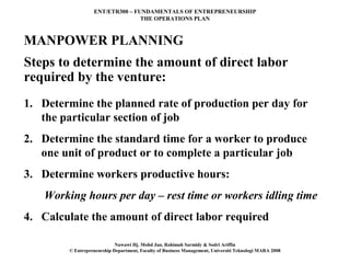 ENT/ETR300 – FUNDAMENTALS OF ENTREPRENEURSHIP
                                 THE OPERATIONS PLAN



MANPOWER PLANNING
Steps to determine the amount of direct labor
required by the venture:
1. Determine the planned rate of production per day for
   the particular section of job
2. Determine the standard time for a worker to produce
   one unit of product or to complete a particular job
3. Determine workers productive hours:
   Working hours per day – rest time or workers idling time
4. Calculate the amount of direct labor required

                            Nawawi Hj. Mohd Jan, Rahimah Sarmidy & Sodri Ariffin
        © Entrepreneurship Department, Faculty of Business Management, Universiti Teknologi MARA 2008
 