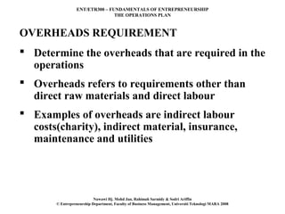 ENT/ETR300 – FUNDAMENTALS OF ENTREPRENEURSHIP
                                THE OPERATIONS PLAN



OVERHEADS REQUIREMENT
 Determine the overheads that are required in the
  operations
 Overheads refers to requirements other than
  direct raw materials and direct labour
 Examples of overheads are indirect labour
  costs(charity), indirect material, insurance,
  maintenance and utilities




                           Nawawi Hj. Mohd Jan, Rahimah Sarmidy & Sodri Ariffin
       © Entrepreneurship Department, Faculty of Business Management, Universiti Teknologi MARA 2008
 