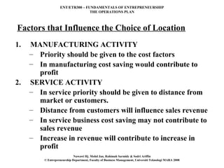ENT/ETR300 – FUNDAMENTALS OF ENTREPRENEURSHIP
                                  THE OPERATIONS PLAN



Factors that Influence the Choice of Location
1.   MANUFACTURING ACTIVITY
     – Priority should be given to the cost factors
     – In manufacturing cost saving would contribute to
       profit
2.   SERVICE ACTIVITY
     – In service priority should be given to distance from
       market or customers.
     – Distance from customers will influence sales revenue
     – In service business cost saving may not contribute to
       sales revenue
     – Increase in revenue will contribute to increase in
       profit
                             Nawawi Hj. Mohd Jan, Rahimah Sarmidy & Sodri Ariffin
         © Entrepreneurship Department, Faculty of Business Management, Universiti Teknologi MARA 2008
 
