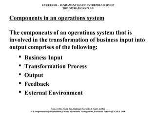 ENT/ETR300 – FUNDAMENTALS OF ENTREPRENEURSHIP
                                  THE OPERATIONS PLAN



Components in an operations system

The components of an operations system that is
involved in the transformation of business input into
output comprises of the following:
      Business Input
      Transformation Process
      Output
      Feedback
      External Environment

                             Nawawi Hj. Mohd Jan, Rahimah Sarmidy & Sodri Ariffin
         © Entrepreneurship Department, Faculty of Business Management, Universiti Teknologi MARA 2008
 