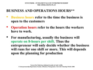 ENT/ETR300 – FUNDAMENTALS OF ENTREPRENEURSHIP
                                THE OPERATIONS PLAN



BUSINESS AND OPERATIONS HOURS**
 Business hours refer to the time the business is
  open to the customers
 Operation hours refer to the hours the workers
  have to work.
 For manufacturing, usually the business will
  operate on 8-hours per shift. Thus the
  entrepreneur will only decide whether the business
  will runs for one shift or more. This will depends
  upon the planning for production


                           Nawawi Hj. Mohd Jan, Rahimah Sarmidy & Sodri Ariffin
       © Entrepreneurship Department, Faculty of Business Management, Universiti Teknologi MARA 2008
 