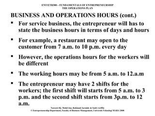 ENT/ETR300 – FUNDAMENTALS OF ENTREPRENEURSHIP
                                 THE OPERATIONS PLAN


BUSINESS AND OPERATIONS HOURS (cont.)
 For service business, the entrepreneur will has to
  state the business hours in terms of days and hours
 For example, a restaurant may open to the
  customer from 7 a.m. to 10 p.m. every day
 However, the operations hours for the workers will
  be different
 The working hours may be from 5 a.m. to 12.a.m
 The entrepreneur may have 2 shifts for the
  workers; the first shift will starts from 5 a.m. to 3
  p.m. and the second shift starts from 3p.m. to 12
  a.m.
                            Nawawi Hj. Mohd Jan, Rahimah Sarmidy & Sodri Ariffin
        © Entrepreneurship Department, Faculty of Business Management, Universiti Teknologi MARA 2008
 