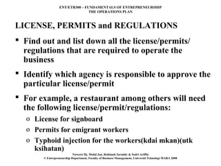 ENT/ETR300 – FUNDAMENTALS OF ENTREPRENEURSHIP
                                 THE OPERATIONS PLAN



LICENSE, PERMITS and REGULATIONS
 Find out and list down all the license/permits/
  regulations that are required to operate the
  business
 Identify which agency is responsible to approve the
  particular license/permit
 For example, a restaurant among others will need
  the following license/permit/regulations:
   o License for signboard
   o Permits for emigrant workers
   o Typhoid injection for the workers(kdai mkan)(utk
     ksihatan)
                            Nawawi Hj. Mohd Jan, Rahimah Sarmidy & Sodri Ariffin
        © Entrepreneurship Department, Faculty of Business Management, Universiti Teknologi MARA 2008
 