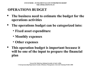 ENT/ETR300 – FUNDAMENTALS OF ENTREPRENEURSHIP
                                THE OPERATIONS PLAN


OPERATIONS BUDGET
 The business need to estimate the budget for the
  operations activities
 The operations budget can be categorized into:
   • Fixed asset expenditure
   • Monthly expenses
   • Other expenses
 This operation budget is important because it
  will be one of the input to prepare the financial
  plan

                           Nawawi Hj. Mohd Jan, Rahimah Sarmidy & Sodri Ariffin
       © Entrepreneurship Department, Faculty of Business Management, Universiti Teknologi MARA 2008
 
