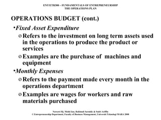 ENT/ETR300 – FUNDAMENTALS OF ENTREPRENEURSHIP
                                THE OPERATIONS PLAN



OPERATIONS BUDGET (cont.)
•Fixed Asset Expenditure
  o Refers to the investment on long term assets used
    in the operations to produce the product or
    services
  o Examples are the purchase of machines and
    equipment
•Monthly Expenses
  o Refers to the payment made every month in the
    operations department
  o Examples are wages for workers and raw
    materials purchased
                           Nawawi Hj. Mohd Jan, Rahimah Sarmidy & Sodri Ariffin
       © Entrepreneurship Department, Faculty of Business Management, Universiti Teknologi MARA 2008
 