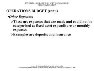 ENT/ETR300 – FUNDAMENTALS OF ENTREPRENEURSHIP
                               THE OPERATIONS PLAN



OPERATIONS BUDGET (cont.)
•Other Expenses
  o These are expenses that are made and could not be
    categorized as fixed asset expenditure or monthly
    expenses
  o Examples are deposits and insurance




                          Nawawi Hj. Mohd Jan, Rahimah Sarmidy & Sodri Ariffin
      © Entrepreneurship Department, Faculty of Business Management, Universiti Teknologi MARA 2008
 