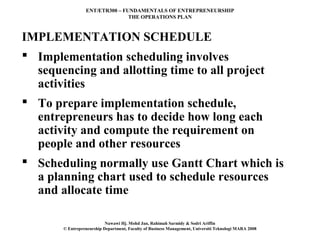 ENT/ETR300 – FUNDAMENTALS OF ENTREPRENEURSHIP
                                THE OPERATIONS PLAN



IMPLEMENTATION SCHEDULE
 Implementation scheduling involves
  sequencing and allotting time to all project
  activities
 To prepare implementation schedule,
  entrepreneurs has to decide how long each
  activity and compute the requirement on
  people and other resources
 Scheduling normally use Gantt Chart which is
  a planning chart used to schedule resources
  and allocate time

                           Nawawi Hj. Mohd Jan, Rahimah Sarmidy & Sodri Ariffin
       © Entrepreneurship Department, Faculty of Business Management, Universiti Teknologi MARA 2008
 