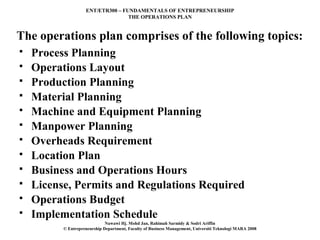 ENT/ETR300 – FUNDAMENTALS OF ENTREPRENEURSHIP
                                   THE OPERATIONS PLAN


The operations plan comprises of the following topics:
   Process Planning
   Operations Layout
   Production Planning
   Material Planning
   Machine and Equipment Planning
   Manpower Planning
   Overheads Requirement
   Location Plan
   Business and Operations Hours
   License, Permits and Regulations Required
   Operations Budget
   Implementation Schedule
                              Nawawi Hj. Mohd Jan, Rahimah Sarmidy & Sodri Ariffin
          © Entrepreneurship Department, Faculty of Business Management, Universiti Teknologi MARA 2008
 