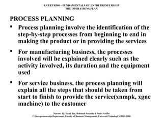 ENT/ETR300 – FUNDAMENTALS OF ENTREPRENEURSHIP
                                 THE OPERATIONS PLAN



PROCESS PLANNING
 Process planning involve the identification of the
  step-by-step processes from beginning to end in
  making the product or in providing the services
 For manufacturing business, the processes
  involved will be explained clearly such as the
  activity involved, its duration and the equipment
  used
 For service business, the process planning will
  explain all the steps that should be taken from
  start to finish to provide the service(xnmpk, xgne
  machine) to the customer
                            Nawawi Hj. Mohd Jan, Rahimah Sarmidy & Sodri Ariffin
        © Entrepreneurship Department, Faculty of Business Management, Universiti Teknologi MARA 2008
 
